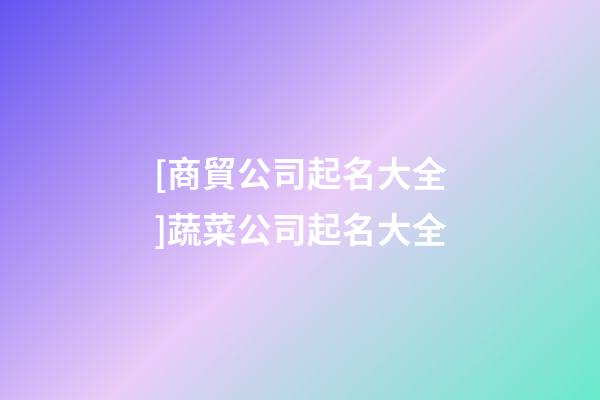 [商貿公司起名大全]蔬菜公司起名大全-第1張-公司起名-玄機派